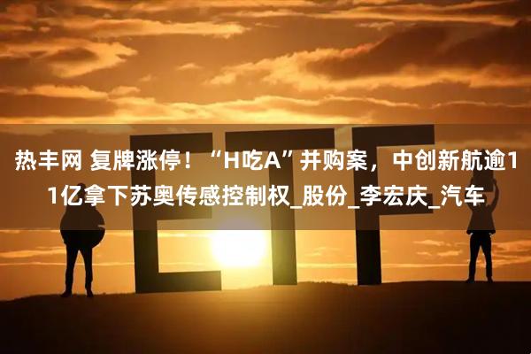 热丰网 复牌涨停！“H吃A”并购案，中创新航逾11亿拿下苏奥传感控制权_股份_李宏庆_汽车