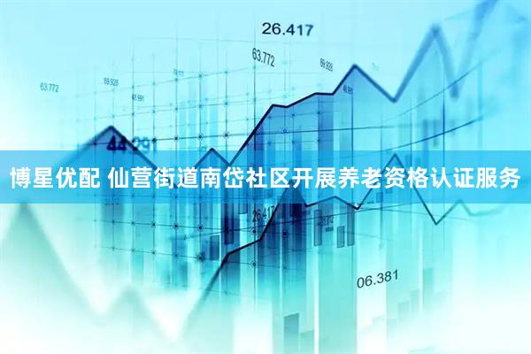 博星优配 仙营街道南岱社区开展养老资格认证服务