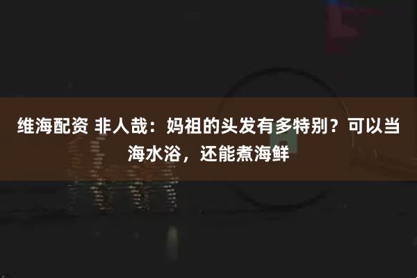 维海配资 非人哉：妈祖的头发有多特别？可以当海水浴，还能煮海鲜