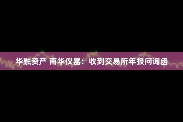 华融资产 南华仪器：收到交易所年报问询函