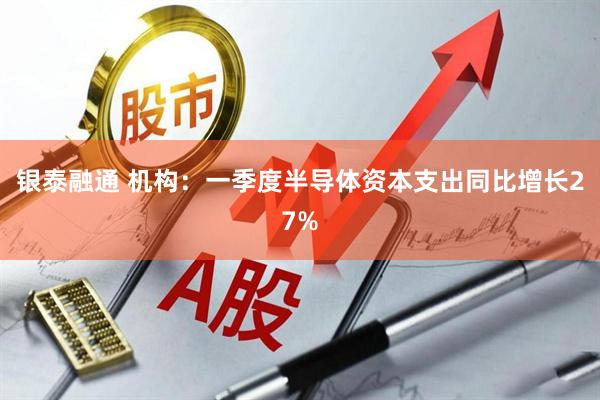 银泰融通 机构：一季度半导体资本支出同比增长27%