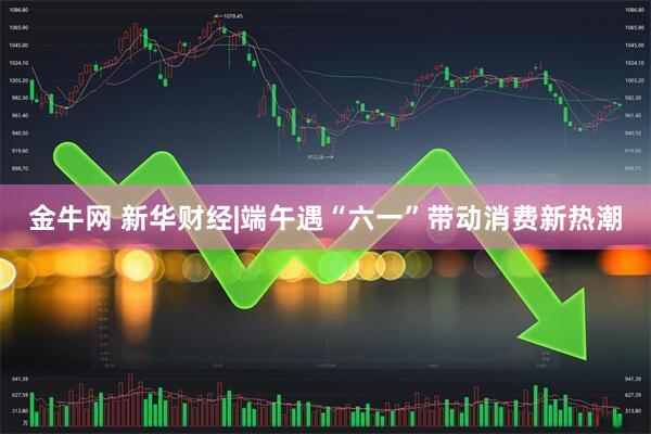 金牛网 新华财经|端午遇“六一”带动消费新热潮