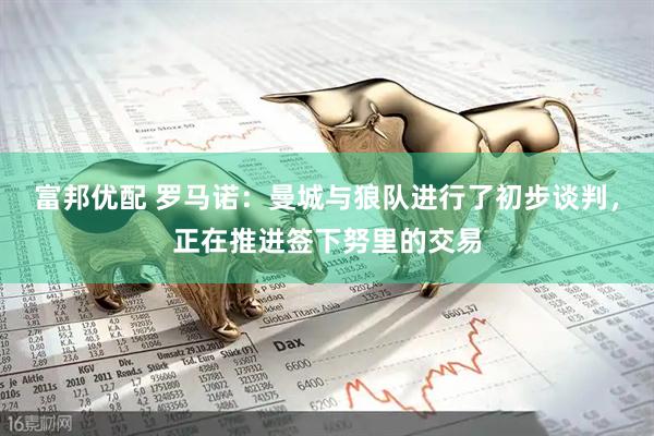 富邦优配 罗马诺：曼城与狼队进行了初步谈判，正在推进签下努里的交易