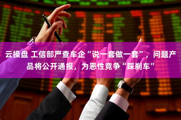 云操盘 工信部严查车企“说一套做一套”，问题产品将公开通报，为恶性竞争“踩刹车”