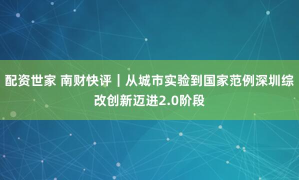 配资世家 南财快评｜从城市实验到国家范例深圳综改创新迈进2.0阶段