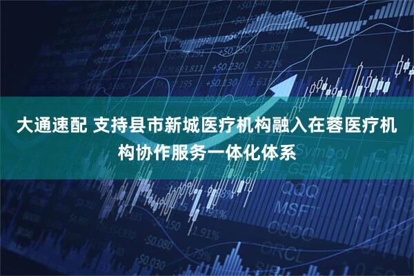 大通速配 支持县市新城医疗机构融入在蓉医疗机构协作服务一体化体系
