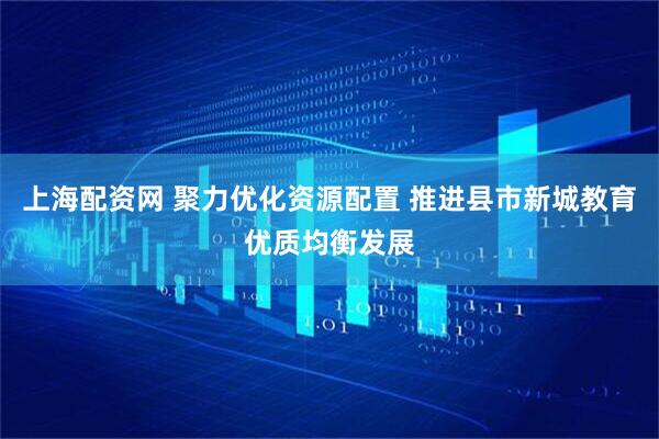 上海配资网 聚力优化资源配置 推进县市新城教育优质均衡发展