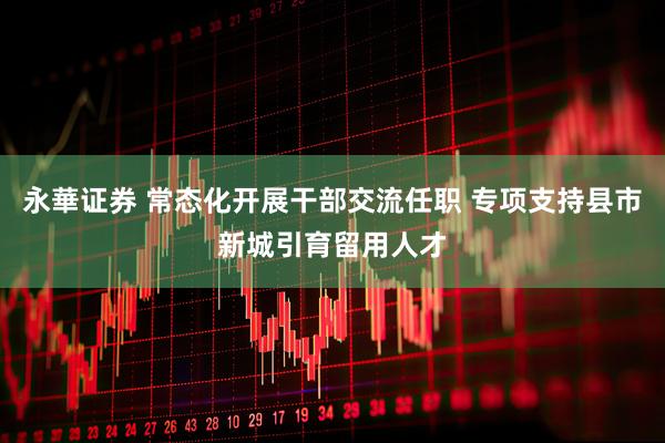 永華证券 常态化开展干部交流任职 专项支持县市新城引育留用人才