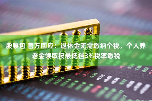 股腰包 官方回应：退休金无需缴纳个税，个人养老金领取按最低档3%税率缴税