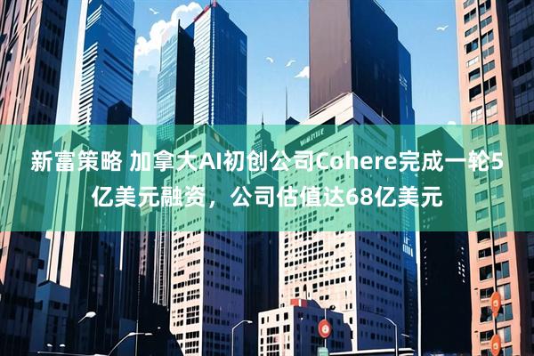 新富策略 加拿大AI初创公司Cohere完成一轮5亿美元融资，公司估值达68亿美元