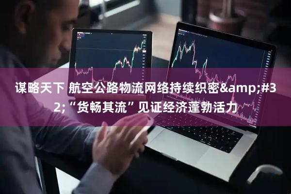 谋略天下 航空公路物流网络持续织密&#32;“货畅其流”见证经济蓬勃活力