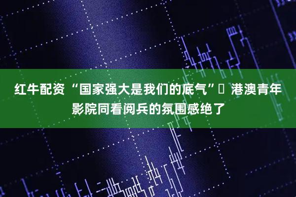 红牛配资 “国家强大是我们的底气” 港澳青年影院同看阅兵的氛围感绝了