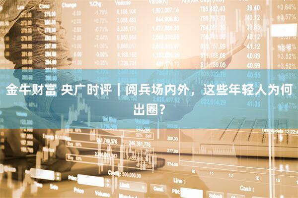 金牛财富 央广时评｜阅兵场内外，这些年轻人为何出圈？
