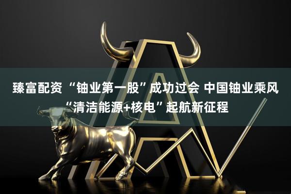 臻富配资 “铀业第一股”成功过会 中国铀业乘风“清洁能源+核电”起航新征程
