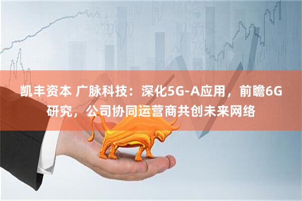 凯丰资本 广脉科技：深化5G-A应用，前瞻6G研究，公司协同运营商共创未来网络