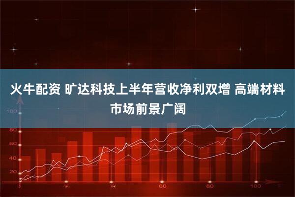 火牛配资 旷达科技上半年营收净利双增 高端材料市场前景广阔