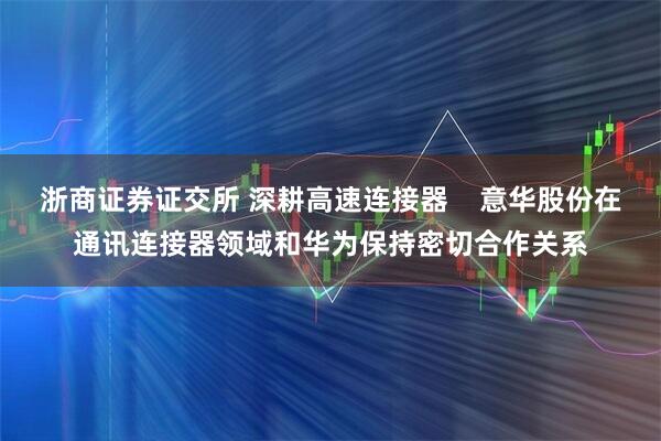 浙商证券证交所 深耕高速连接器    意华股份在通讯连接器领域和华为保持密切合作关系