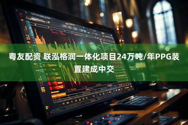粤友配资 联泓格润一体化项目24万吨/年PPG装置建成中交