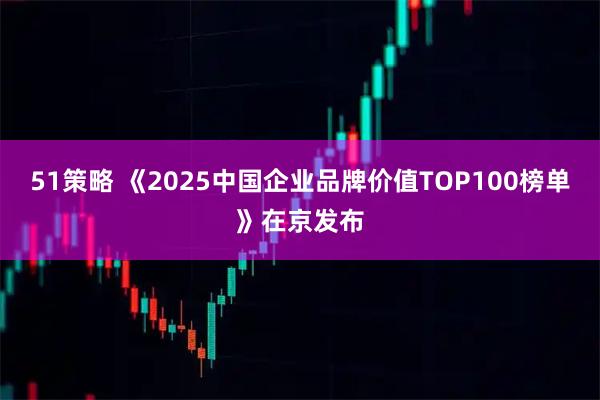 51策略 《2025中国企业品牌价值TOP100榜单》在京发布
