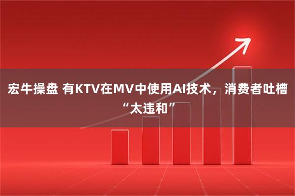 宏牛操盘 有KTV在MV中使用AI技术，消费者吐槽“太违和”