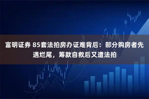 富明证券 85套法拍房办证难背后：部分购房者先遇烂尾，筹款自救后又遭法拍