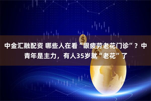 中金汇融配资 哪些人在看“眼疲劳老花门诊”？中青年是主力，有人35岁就“老花”了
