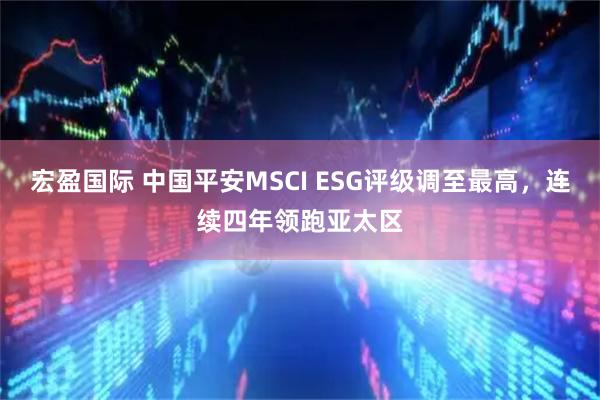 宏盈国际 中国平安MSCI ESG评级调至最高，连续四年领跑亚太区