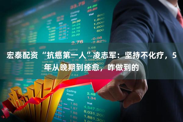 宏泰配资 “抗癌第一人”凌志军：坚持不化疗，5年从晚期到痊愈，咋做到的