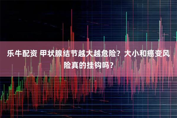 乐牛配资 甲状腺结节越大越危险？大小和癌变风险真的挂钩吗？