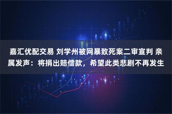 嘉汇优配交易 刘学州被网暴致死案二审宣判 亲属发声：将捐出赔偿款，希望此类悲剧不再发生