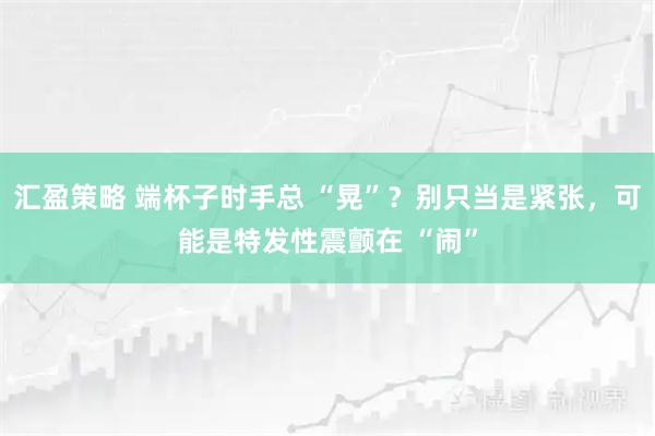 汇盈策略 端杯子时手总 “晃”？别只当是紧张，可能是特发性震颤在 “闹”