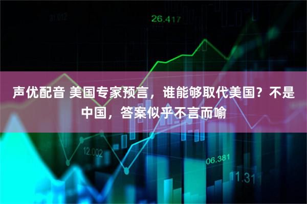 声优配音 美国专家预言，谁能够取代美国？不是中国，答案似乎不言而喻
