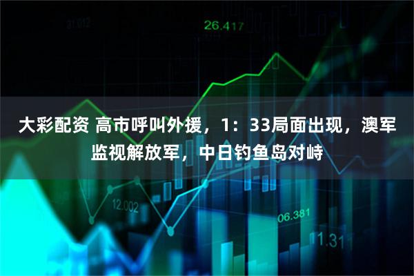 大彩配资 高市呼叫外援，1：33局面出现，澳军监视解放军，中日钓鱼岛对峙