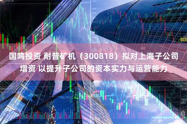 国鸣投资 耐普矿机（300818）拟对上海子公司增资 以提升子公司的资本实力与运营能力