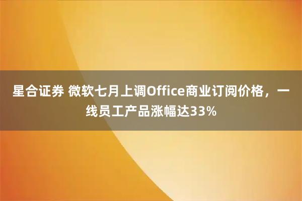 星合证券 微软七月上调Office商业订阅价格，一线员工产品涨幅达33%