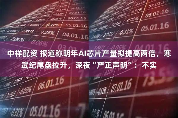 中祥配资 报道称明年AI芯片产量拟提高两倍，寒武纪尾盘拉升，深夜“严正声明”：不实