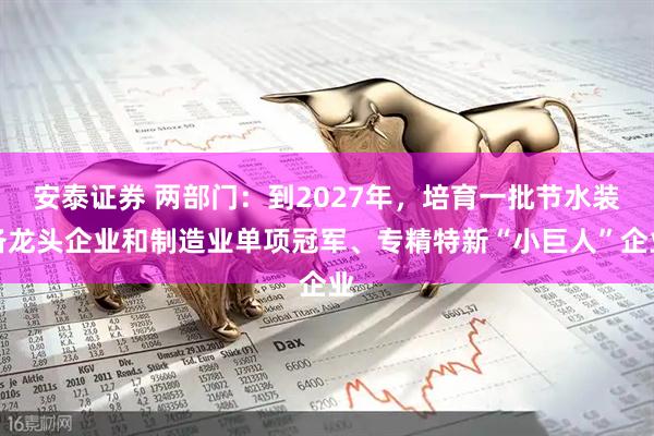 安泰证券 两部门：到2027年，培育一批节水装备龙头企业和制造业单项冠军、专精特新“小巨人”企业