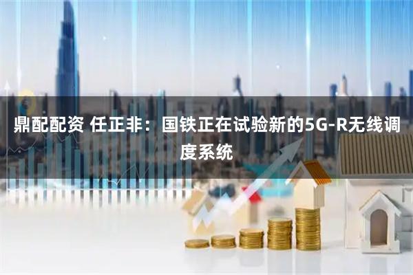 鼎配配资 任正非：国铁正在试验新的5G-R无线调度系统