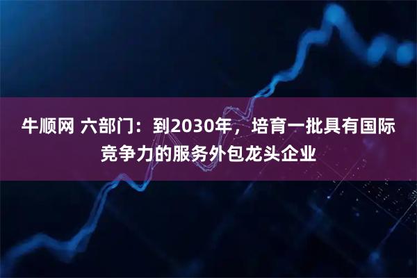 牛顺网 六部门：到2030年，培育一批具有国际竞争力的服务外包龙头企业