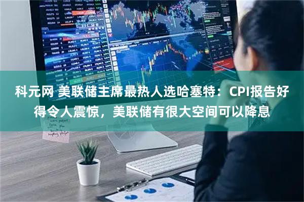 科元网 美联储主席最热人选哈塞特：CPI报告好得令人震惊，美联储有很大空间可以降息