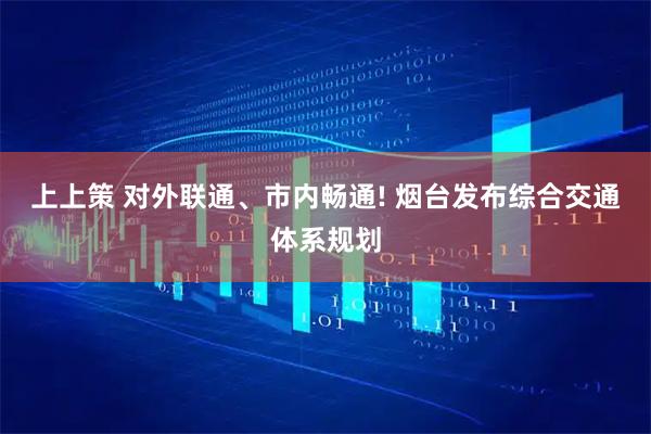 上上策 对外联通、市内畅通! 烟台发布综合交通体系规划