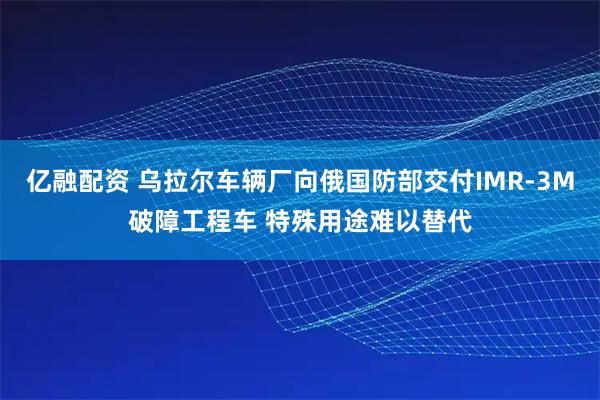 亿融配资 乌拉尔车辆厂向俄国防部交付IMR-3M破障工程车 特殊用途难以替代