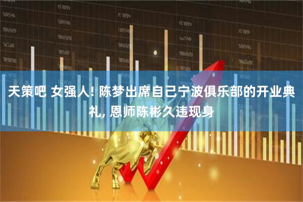 天策吧 女强人! 陈梦出席自己宁波俱乐部的开业典礼, 恩师陈彬久违现身