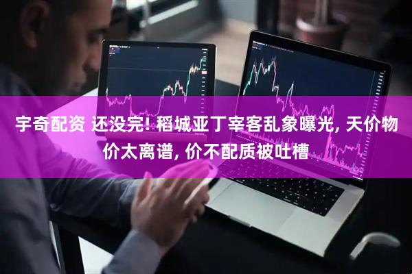 宇奇配资 还没完! 稻城亚丁宰客乱象曝光, 天价物价太离谱, 价不配质被吐槽