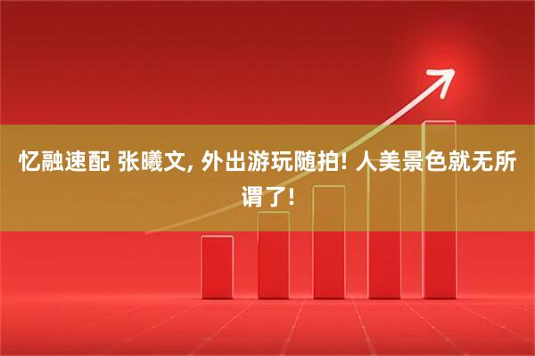 忆融速配 张曦文, 外出游玩随拍! 人美景色就无所谓了!